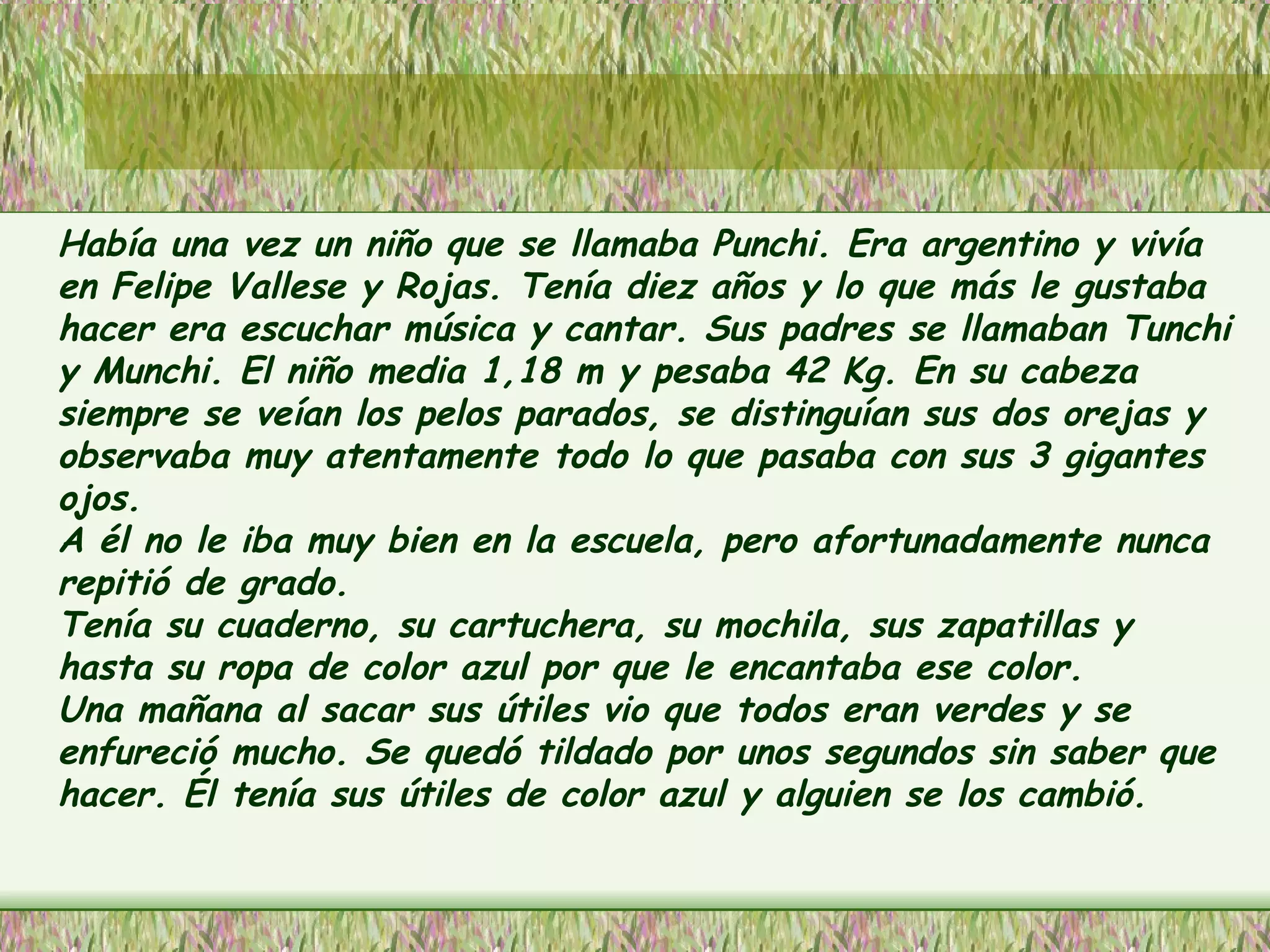 Había una vez un niño que se llamaba Punchi. Era argentino y vivía en Felipe Vallese y Rojas. Tenía diez años y lo que más le gustaba hacer era escuchar música y cantar. Sus padres se llamaban Tunchi y Munchi. El niño media 1,18 m y pesaba 42 Kg. En su cabeza siempre se veían los pelos parados, se distinguían sus dos orejas y observaba muy atentamente todo lo que pasaba con sus 3 gigantes ojos. A él no le iba muy bien en la escuela, pero afortunadamente nunca repitió de grado.  Tenía su cuaderno, su cartuchera, su mochila, sus zapatillas y hasta su ropa de color azul por que le encantaba ese color.  Una mañana al sacar sus útiles vio que todos eran verdes y se enfureció mucho. Se quedó tildado por unos segundos sin saber que hacer. Él tenía sus útiles de color azul y alguien se los cambió.  