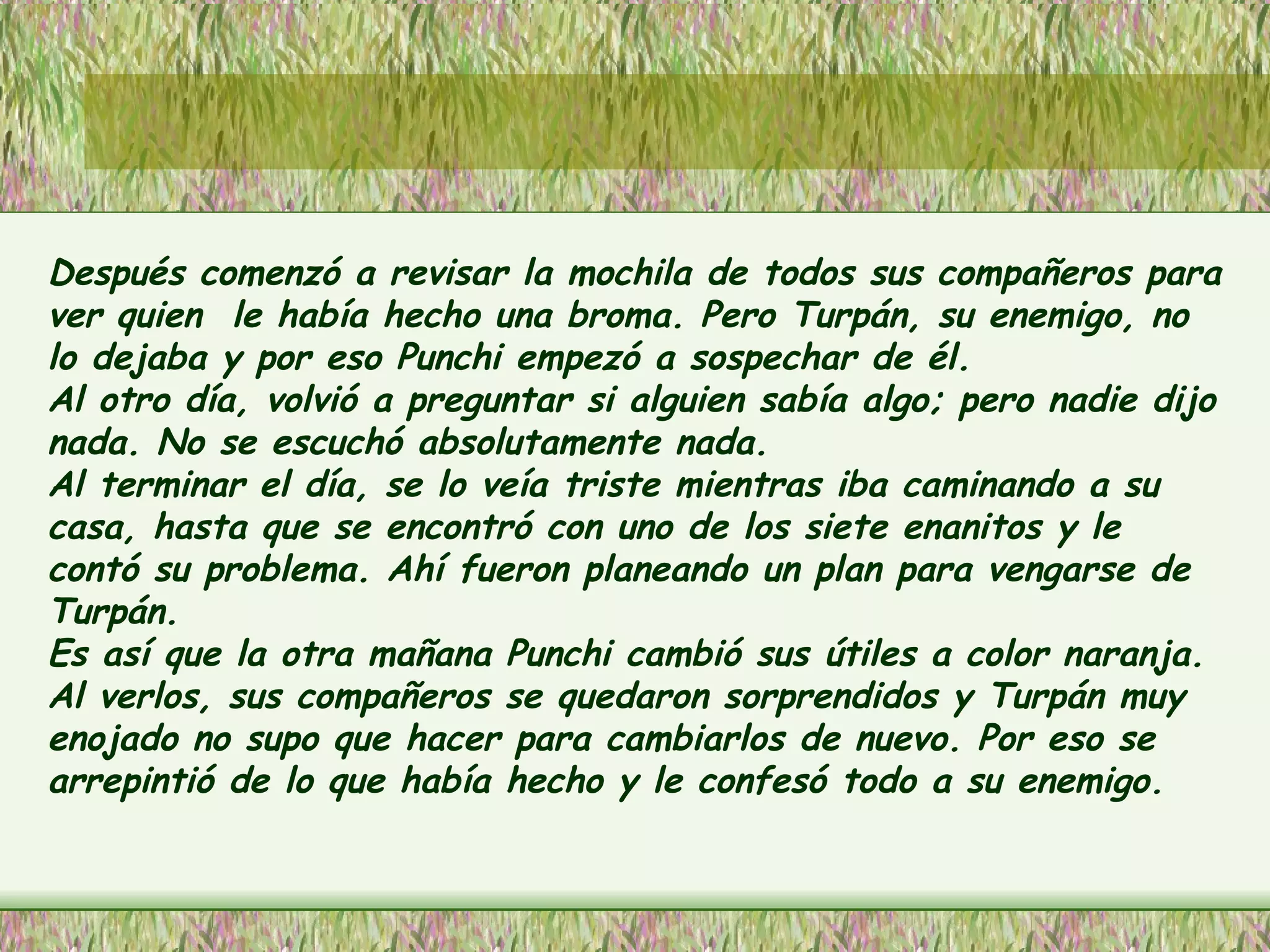 Después comenzó a revisar la mochila de todos sus compañeros para ver quien  le había hecho una broma. Pero Turpán, su enemigo, no lo dejaba y por eso Punchi empezó a sospechar de él.  Al otro día, volvió a preguntar si alguien sabía algo; pero nadie dijo nada. No se escuchó absolutamente nada. Al terminar el día, se lo veía triste mientras iba caminando a su casa, hasta que se encontró con uno de los siete enanitos y le contó su problema. Ahí fueron planeando un plan para vengarse de Turpán. Es así que la otra mañana Punchi cambió sus útiles a color naranja. Al verlos, sus compañeros se quedaron sorprendidos y Turpán muy enojado no supo que hacer para cambiarlos de nuevo. Por eso se arrepintió de lo que había hecho y le confesó todo a su enemigo. 