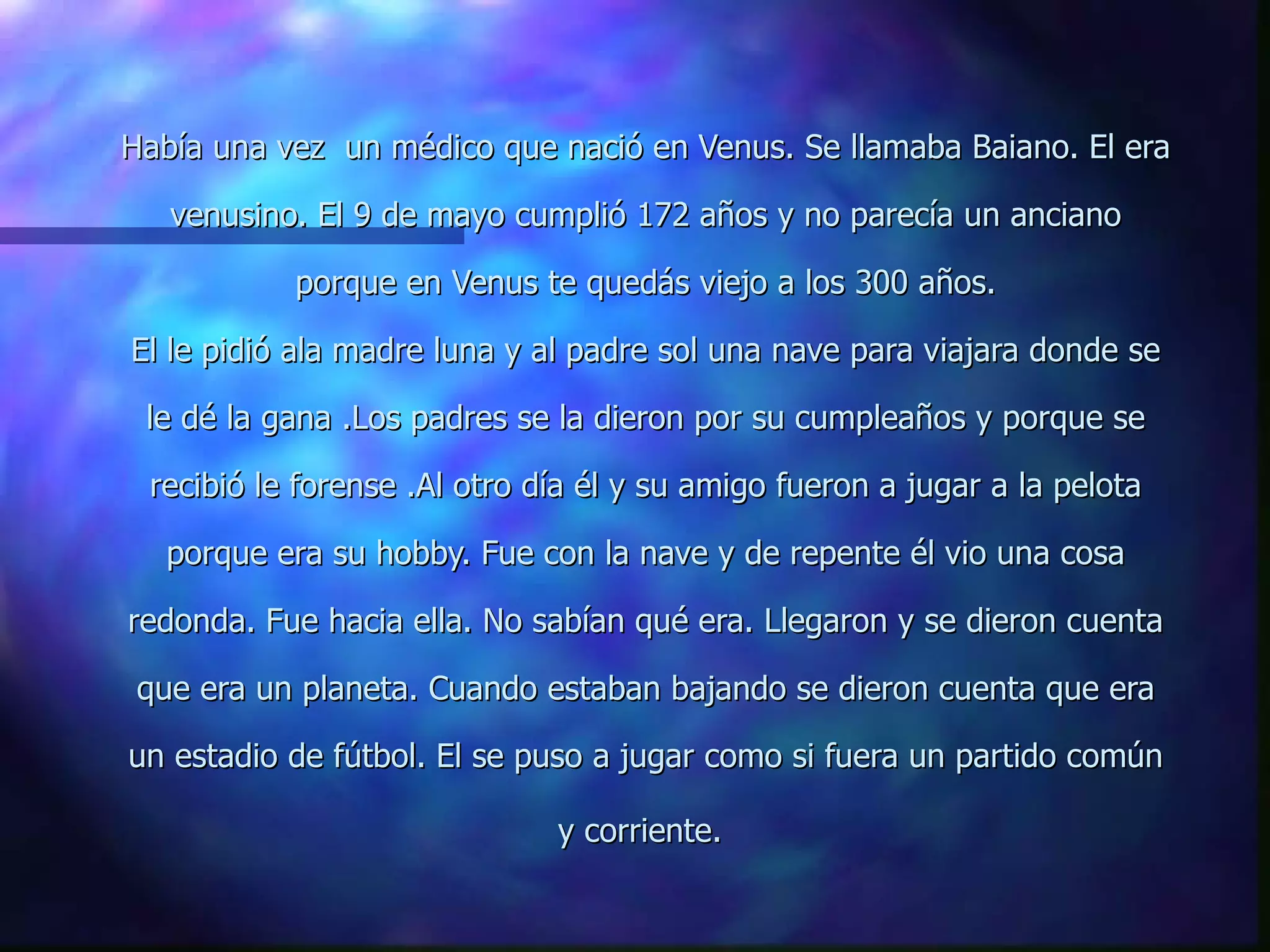Había una vez  un médico que nació en Venus. Se llamaba Baiano. El era venusino. El 9 de mayo cumplió 172 años y no parecía un anciano porque en Venus te quedás viejo a los 300 años. El le pidió ala madre luna y al padre sol una nave para viajara donde se le dé la gana .Los padres se la dieron por su cumpleaños y porque se recibió le forense .Al otro día él y su amigo fueron a jugar a la pelota porque era su hobby. Fue con la nave y de repente él vio una cosa redonda. Fue hacia ella. No sabían qué era. Llegaron y se dieron cuenta que era un planeta. Cuando estaban bajando se dieron cuenta que era un estadio de fútbol. El se puso a jugar como si fuera un partido común y corriente.   