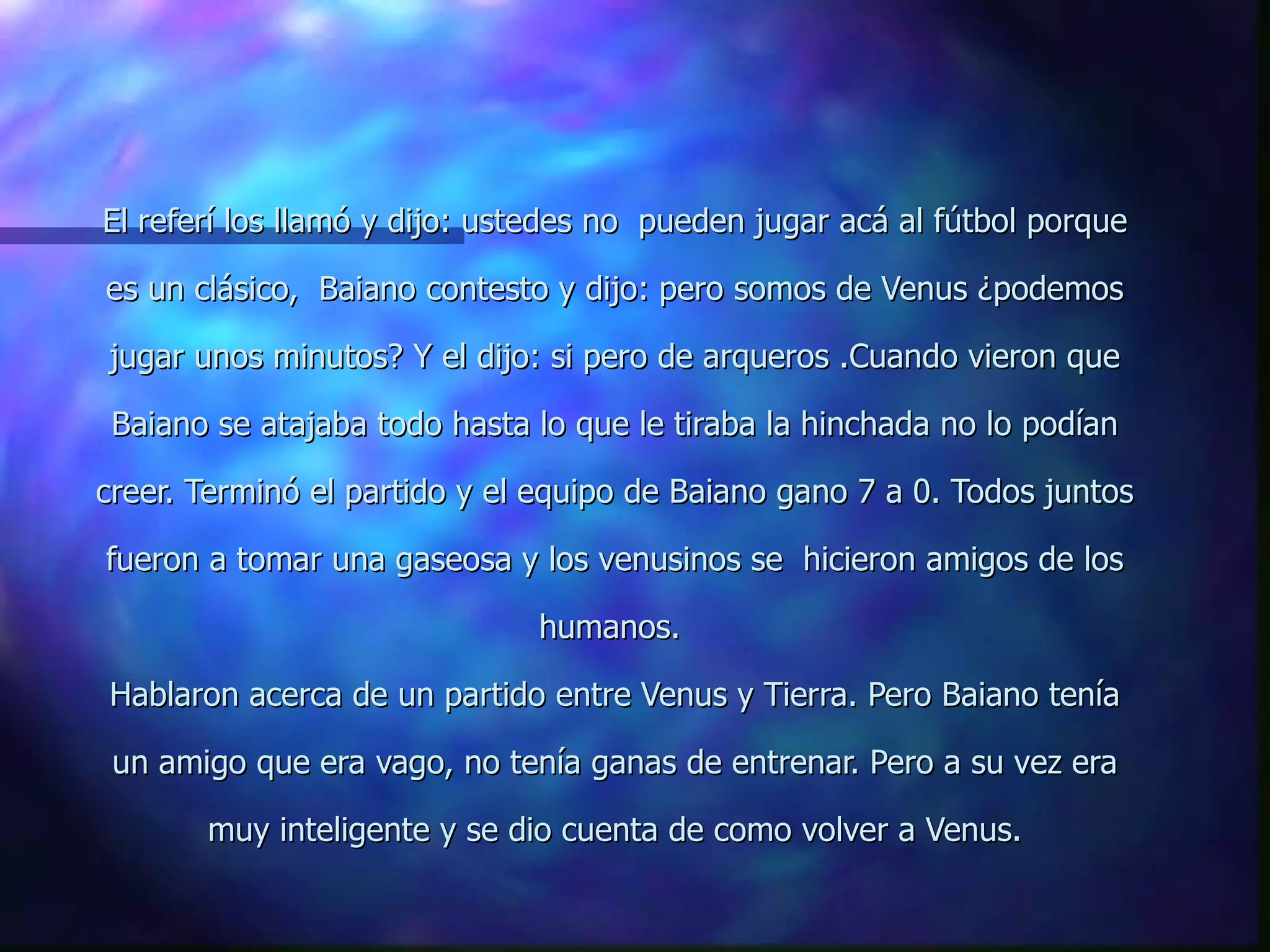 El referí los llamó y dijo: ustedes no   pueden jugar acá al fútbol porque es un clásico,  Baiano contesto y dijo: pero somos de Venus ¿podemos jugar unos minutos? Y el dijo: si pero de arqueros .Cuando vieron que Baiano se atajaba todo hasta lo que le tiraba la hinchada no lo podían creer. Terminó el partido y el equipo de Baiano gano 7 a 0. Todos juntos fueron a tomar una gaseosa y los venusinos se  hicieron amigos de los humanos.  Hablaron acerca de un partido entre Venus y Tierra. Pero Baiano tenía un amigo que era vago, no tenía ganas de entrenar. Pero a su vez era muy inteligente y se dio cuenta de como volver a Venus. 