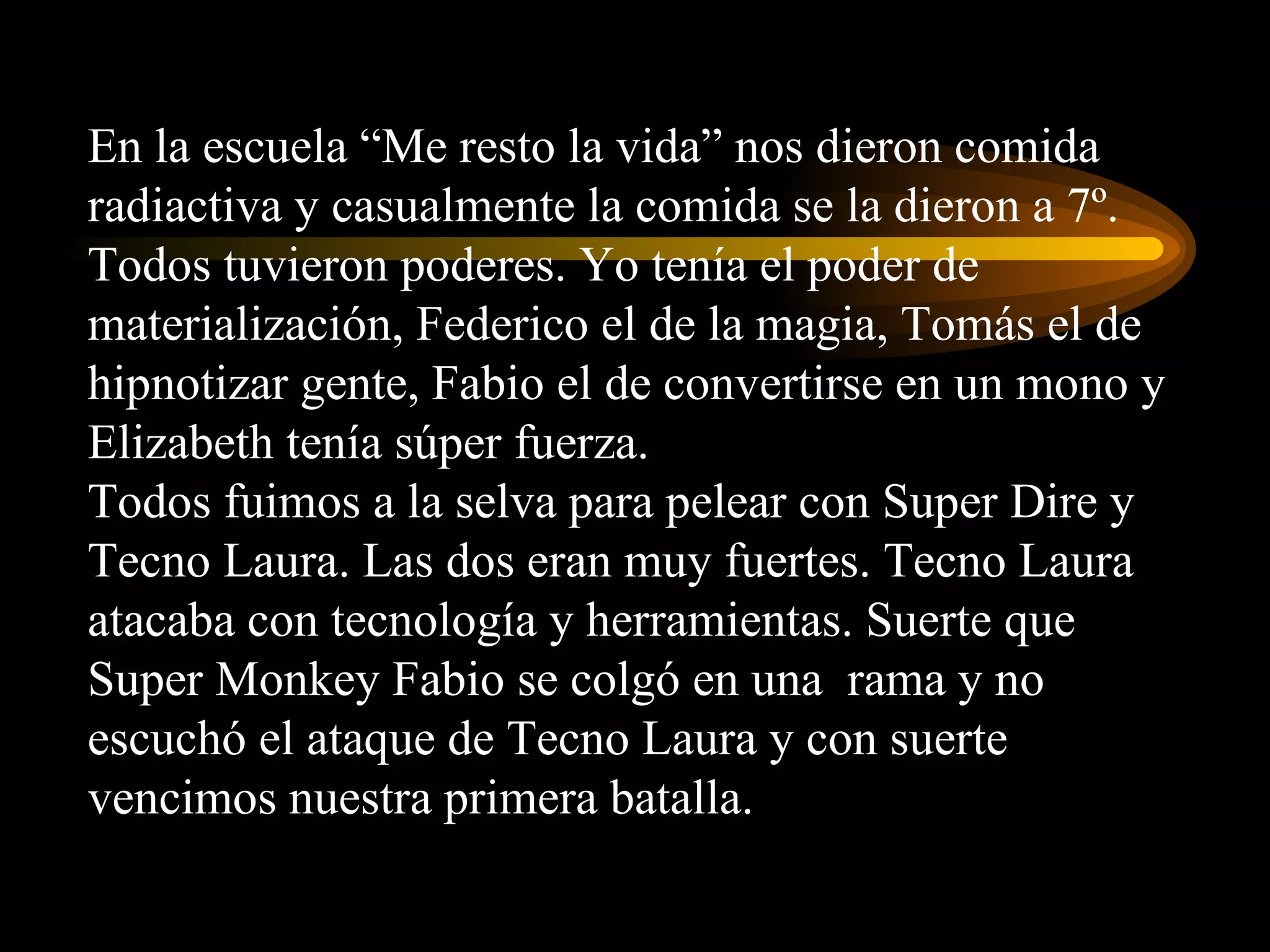 En la escuela “Me resto la vida” nos dieron comida radiactiva y casualmente la comida se la dieron a 7º. Todos tuvieron poderes. Yo tenía el poder de materialización, Federico el de la magia, Tomás el de hipnotizar gente, Fabio el de convertirse en un mono y Elizabeth tenía súper fuerza. Todos fuimos a la selva para pelear con Super Dire y Tecno Laura. Las dos eran muy fuertes. Tecno Laura atacaba con tecnología y herramientas. Suerte que Super Monkey Fabio se colgó en una  rama y no escuchó el ataque de Tecno Laura y con suerte vencimos nuestra primera batalla. 