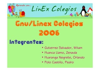 Gnu/Linex Colegios
        2006
Integrantes:
           •   Gutierrez Salvador, Wiliam
           •   Huanca Llamo, Zenaida
           •   Huaranga Negrete, Orlando
           •   Polo Castillo, Pedro