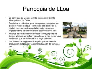 Parroquia de LLoa
• La parroquia de Lloa es la más extensa del Distrito
Metropolitano de Quito
• Desde hace 144 años, yace este pueblo; ubicado a los
pies del volcán Guagua Pichincha y casi oculto de la
ciudad, nos demuestra que la labor del campo es
imprescindible para el desarrollo económico del país
• Muchos de sus habitantes dedican la mayor parte del
tiempo a tareas agrícolas y ganaderas, en las numerosas
haciendas que se extienden a lo largo del valle.
• Las fuentes de ingreso radican principalmente en la
producción de lácteos y la comercialización de carne de
res
 