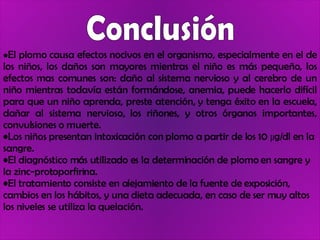 Conclusión El plomo causa efectos nocivos en el organismo, especialmente en el de los niños, los daños son mayores mientras el niño es más pequeño, los efectos mas comunes son: daño al sistema nervioso y al cerebro de un niño mientras todavía están formándose, anemia, puede hacerlo difícil para que un niño aprenda, preste atención, y tenga éxito en la escuela, dañar al sistema nervioso, los riñones, y otros órganos importantes, convulsiones o muerte.  Los niños presentan intoxicación con plomo a partir de los 10 µg/dl en la sangre. El diagnóstico más utilizado es la determinación de plomo en sangre y la zinc-protoporfirina.  El tratamiento consiste en alejamiento de la fuente de exposición, cambios en los hábitos, y una dieta adecuada, en caso de ser muy altos los niveles se utiliza la quelación. 