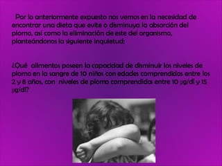 Por lo anteriormente expuesto nos vemos en la necesidad de encontrar una dieta que evite o disminuya la absorción del plomo, así como la eliminación de este del organismo, planteándonos la siguiente inquietud:  ¿Qué  alimentos poseen la capacidad de disminuir los niveles de plomo en la sangre de 10 niños con edades comprendidas entre los 2 y 8 años, con  niveles de plomo comprendidos entre 10 µg/dl y 15 µg/dl? 