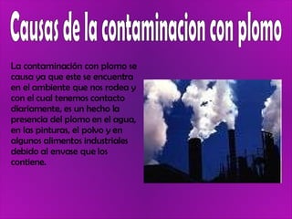 La contaminación con plomo se causa ya que este se encuentra en el ambiente que nos rodea y con el cual tenemos contacto diariamente, es un hecho la presencia del plomo en el agua, en las pinturas, el polvo y en algunos alimentos industriales debido al envase que los contiene.  Causas de la contaminacion con plomo 