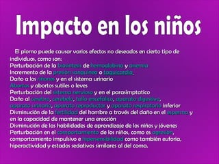 Impacto en los niños El plomo puede causar varios efectos no deseados en cierto tipo de individuos, como son: Perturbación de la  biosíntesis  de  hemoglobina  y  anemia   Incremento de la  presión sanguínea  o  taquicardia   Daño a los  riñones  y en el sistema urinario  Abortos  y abortos sutiles o leves  Perturbación del  sistema nervioso  y en el parasímptatico  Daño al  cerebro ,  cerebelo ,  tallo encefálico ,  aparato digestivo ,  aparato urinario ,  aparato reproductor  y  aparato respiratorio  inferior  Disminución de la  fertilidad  del hombre a través del daño en el  esperma  y en la capacidad de mantener una erección  Disminución de las habilidades de aprendizaje de los niños y jóvenes  Perturbación en el  comportamiento  de los niños, como es  agresión , comportamiento impulsivo e  hipersensibilidad  como también euforia, hiperactividad y estados sedativos similares al del coma.  