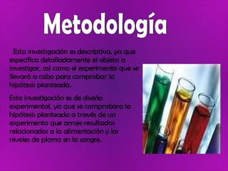 Metodología Esta investigación es descriptiva, ya que especifica detalladamente el objeto a investigar, así como el experimento que se llevará a cabo para comprobar la hipótesis planteada. Esta investigación es de diseño experimental, ya que se comprobara la hipótesis planteada a través de un experimento que arroje resultados relacionados a la alimentación y los niveles de plomo en la sangre. 