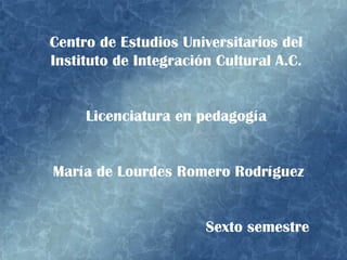 Centro de Estudios Universitarios del Instituto de Integración Cultural A.C. Licenciatura en pedagogía María de Lourdes Romero Rodríguez Sexto semestre  