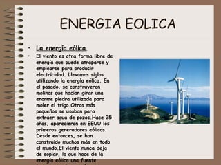ENERGIA EOLICA La energía eólica   El viento es otra forma libre de energía que puede atraparse y emplearse para producir electricidad. Llevamos siglos utilizando la energía eólica. En  el pasado, se construyeron molinos que hacían girar una enorme piedra utilizada para moler el trigo.Otros más pequeños se usaban para extraer agua de pozos.Hace 25 años, aparecieron en EEUU los primeros generadores eólicos. Desde entonces, se han construido muchos más en todo el mundo.El viento nunca deja de soplar, lo que hace de la energía eólica una fuente importante de energía renovable. 