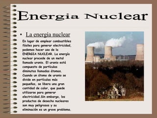 La energía nuclear Energia Nuclear En lugar de emplear combustibles fósiles para generar electricidad, podemos hacer uso de la ENERGIA NUCLEAR. La energía nuclear procede de un metal llamado uranio. El uranio está compuesto de partículas diminutas llamadas átomos. Cuando un átomo de uranio se divide en partículas más pequeñas, se libera una gran cantidad de calor, que puede utilizarse para generar electricidad.Sin embargo, los productos de desecho nucleares son muy peligrosos y su eliminación es un grave problema. 