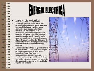 La energía eléctrica La energía puede transformarse. Por ejemplo, cuando la electricidad atraviesa una bombilla, la energía eléctrica se convierte en en energía calorífica y lumínica. La mayor parte de la electricidad que usamos se produce en centrales eléctricas. Pero éstas también necesitan una fuente de energía, por lo general procedente de combustibles como el petróleo, gas y carbón. En el interior de la central eléctrica, la energía química del combustible se transforma en energía eléctrica. En una central eléctrica, se quema carbón en una caldera. El calor convierte el agua en vapor, que hace girar una rueda llamada turbina. Ésta pone en funcionamiento un generador que transforma la energía motriz en eléctrica.  Los cables eléctricos, sujetos por torres de alta tensión, transportan la electricidad a hogares y a fábricas .  ENERGIA ELECTRICA 