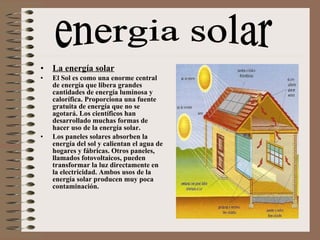 La energía solar El Sol es como una enorme central de energía que libera grandes cantidades de energía luminosa y calorífica. Proporciona una fuente gratuita de energía que no se agotará. Los científicos han desarrollado muchas formas de hacer uso de la energía solar. Los paneles solares absorben la energía del sol y calientan el agua de hogares y fábricas. Otros paneles, llamados fotovoltaicos, pueden transformar la luz directamente en la electricidad. Ambos usos de la energía solar producen muy poca contaminación. energia solar 