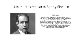 Las mentes maestras Bohr y Einstein
• Niels Bohr
• (Niels Henrik David Bohr; Copenhague, 1885 -
1962) Físico danés. Considerado como una de las
figuras más deslumbrantes de la física
contemporánea y, por sus aportaciones teóricas y
sus trabajos prácticos, como uno de los padres de
la bomba atómica, fue galardonado en 1922 con
el Premio Nobel de Física "por su investigación
acerca de la estructura de los átomos y la
radiación que emana de ellos".
 