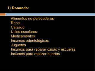1) Donando: Alimentos no perecederos Ropa Calzado Útiles escolares Medicamentos Insumos odontológicos Juguetes Insumos para reparar casas y escuelas Insumos para realizar huertas 