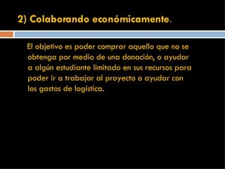 2) Colaborando económicamente . El objetivo es poder comprar aquello que no se obtenga por medio de una donación, o ayudar a algún estudiante limitado en sus recursos para poder ir a trabajar al proyecto o ayudar con los gastos de logística.  