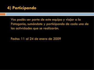 4) Participando Vos podés ser parte de este equipo y viajar a la Patagonia, sumándote y participando de cada una de las actividades que se realizarán.  Fecha: 11 al 24 de enero de 2009 