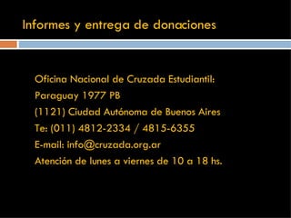 Informes y entrega de donaciones Oficina Nacional de Cruzada Estudiantil: Paraguay 1977 PB  (1121) Ciudad Autónoma de Buenos Aires Te: (011) 4812-2334 / 4815-6355 E-mail: info@cruzada.org.ar Atención de lunes a viernes de 10 a 18 hs. 
