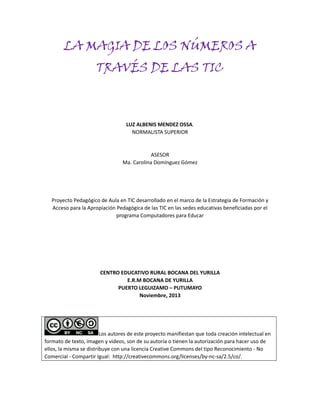 LA MAGIA DE LOS NÚMEROS A
TRAVÉS DE LAS TIC

LUZ ALBENIS MENDEZ OSSA.
NORMALISTA SUPERIOR

ASESOR
Ma. Carolina Domínguez Gómez

Proyecto Pedagógico de Aula en TIC desarrollado en el marco de la Estrategia de Formación y
Acceso para la Apropiación Pedagógica de las TIC en las sedes educativas beneficiadas por el
programa Computadores para Educar

CENTRO EDUCATIVO RURAL BOCANA DEL YURILLA
E.R.M BOCANA DE YURILLA
PUERTO LEGUIZAMO – PUTUMAYO
Noviembre, 2013

Los autores de este proyecto manifiestan que toda creación intelectual en
formato de texto, imagen y videos, son de su autoría o tienen la autorización para hacer uso de
ellos, la misma se distribuye con una licencia Creative Commons del tipo Reconocimiento - No
Comercial - Compartir Igual: http://creativecommons.org/licenses/by-nc-sa/2.5/co/.

 