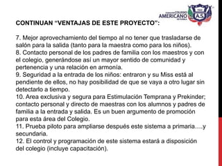 CONTINUAN “VENTAJAS DE ESTE PROYECTO”:
7. Mejor aprovechamiento del tiempo al no tener que trasladarse de
salón para la salida (tanto para la maestra como para los niños).
8. Contacto personal de los padres de familia con los maestros y con
el colegio, generándose así un mayor sentido de comunidad y
pertenencia y una relación en armonía.
9. Seguridad a la entrada de los niños: entraron y su Miss está al
pendiente de ellos, no hay posibilidad de que se vaya a otro lugar sin
detectarlo a tiempo.
10. Area exclusiva y segura para Estimulación Temprana y Prekinder;
contacto personal y directo de maestras con los alumnos y padres de
familia a la entrada y salida. Es un buen argumento de promoción
para esta área del Colegio.
11. Prueba piloto para ampliarse después este sistema a primaria….y
secundaria.
12. El control y programación de este sistema estará a disposición
del colegio (incluye capacitación).
 