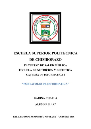 ESCUELA SUPERIOR POLITECNICA
DE CHIMBORAZO
FACULTAD DE SALUD PÚBLICA
ESCUELA DE NUTRICION Y DIETETICA
CATEDRA DE INFORMATICA I
“PORTAFOLIO DE INFORMATICA”
KARINA CHAFLA
ALUMNA II “A”
RBBA, PERIODO ACADEMICO ABRIL 2015 – OCTUBRE 2015
 