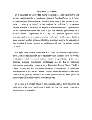 PROCESO EDUCATIVO
En la actualidad, se ha invertido mucho en educación, no solo cuantitativa sino
también cualitativamente, la creación de una nueva Constitución que da al Estado
la responsabilidad de garantizarla y hacerla gratuita hasta el nivel superior, creó un
impacto positivo y de inclusión a nivel nacional, la revalorización del personal
docente mediante la necesidad de mejorar su instrucción formal. La planificación
de un currículo establecido para todo el país con veeduría permanente de la
autoridad central. La aprobación de la LOEI y LOES, permiten regularizar ciertos
aspectos legales, sin embargo, aún existe mucho por fortalecer, por debatir y
sobre todo por construir para que el sistema educativo nacional de respuestas a
una sociedad dinámica y genere los cambios que el país y la realidad mundial
necesitan.
El colegio Pedro Vicente Maldonado de la ciudad de Mindo está reglamentado
por el Ministerio de Educación, es de educación fiscal y laica en todos sus niveles,
la educación inicial tiene como objetivo potenciar el aprendizaje y promover el
bienestar mediante experiencias significativas que se dan en ambientes
estimulantes, saludables y seguros, en la Educación General Básica (E.G.B) el
objetivo es desarrollar las capacidades, destrezas y competencias de los niños/as
y adolescentes, el Bachillerato General Unificado tiene como objetivo proporcionar
una formación general y una preparación interdisciplinar para así poder guiar a los
estudiantes para la elaboración de proyectos de vida.
En la visita a la unidad educativa seleccionado pudimos tener referencia de
tanto autoridades como maestros de la institución que nos cuentan como es la
experiencia en la institución
 