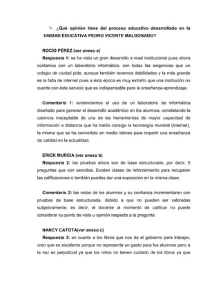 1- ¿Qué opinión tiene del proceso educativo desarrollado en la
UNIDAD EDUCATIVA PEDRO VICENTE MALDONADO?
ROCÍO PÉREZ (ver anexo a)
Respuesta 1: se ha visto un gran desarrollo a nivel institucional pues ahora
contamos con un laboratorio informático, con todas las exigencias que un
colegio de ciudad pide, aunque también tenemos debilidades y la más grande
es la falta de internet pues a ésta época es muy extraño que una institución no
cuente con éste servicio que es indispensable para la enseñanza-aprendizaje.
Comentario 1: evidenciamos el uso de un laboratorio de informática
diseñado para generar el desarrollo académico en los alumnos, constatando la
carencia inaceptable de una de las herramientas de mayor capacidad de
información a distancia que ha traído consigo la tecnología mundial (Internet),
la misma que se ha convertido en medio idóneo para impartir una enseñanza
de calidad en la actualidad.
ERICK MURCIA (ver anexo b)
Respuesta 2: las pruebas ahora son de base estructurada, por decir, 5
preguntas que son sencillas. Existen clases de reforzamiento para recuperar
las calificaciones o también puedes dar una exposición en la misma clase.
Comentario 2: las notas de los alumnos y su confianza incrementaran con
pruebas de base estructurada, debido a que no pueden ser valoradas
subjetivamente, es decir, el docente al momento de calificar no puede
considerar su punto de vista u opinión respecto a la pregunta.
NANCY CATOTA(ver anexo c)
Respuesta 3: en cuanto a los libros que nos da el gobierno para trabajar,
creo que es excelente porque no representa un gasto para los alumnos pero a
la vez es perjudicial ya que los niños no tienen cuidado de los libros ya que
 