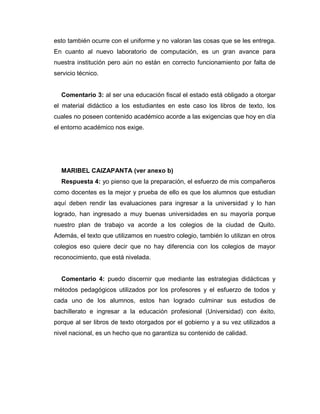 esto también ocurre con el uniforme y no valoran las cosas que se les entrega.
En cuanto al nuevo laboratorio de computación, es un gran avance para
nuestra institución pero aún no están en correcto funcionamiento por falta de
servicio técnico.
Comentario 3: al ser una educación fiscal el estado está obligado a otorgar
el material didáctico a los estudiantes en este caso los libros de texto, los
cuales no poseen contenido académico acorde a las exigencias que hoy en día
el entorno académico nos exige.
MARIBEL CAIZAPANTA (ver anexo b)
Respuesta 4: yo pienso que la preparación, el esfuerzo de mis compañeros
como docentes es la mejor y prueba de ello es que los alumnos que estudian
aquí deben rendir las evaluaciones para ingresar a la universidad y lo han
logrado, han ingresado a muy buenas universidades en su mayoría porque
nuestro plan de trabajo va acorde a los colegios de la ciudad de Quito.
Además, el texto que utilizamos en nuestro colegio, también lo utilizan en otros
colegios eso quiere decir que no hay diferencia con los colegios de mayor
reconocimiento, que está nivelada.
Comentario 4: puedo discernir que mediante las estrategias didácticas y
métodos pedagógicos utilizados por los profesores y el esfuerzo de todos y
cada uno de los alumnos, estos han logrado culminar sus estudios de
bachillerato e ingresar a la educación profesional (Universidad) con éxito,
porque al ser libros de texto otorgados por el gobierno y a su vez utilizados a
nivel nacional, es un hecho que no garantiza su contenido de calidad.
 