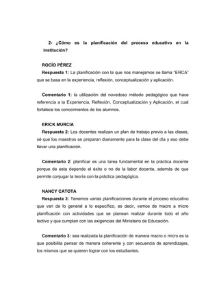 2- ¿Cómo es la planificación del proceso educativo en la
institución?
ROCÍO PÉREZ
Respuesta 1: La planificación con la que nos manejamos se llama “ERCA”
que se basa en la experiencia, reflexión, conceptualización y aplicación.
Comentario 1: la utilización del novedoso método pedagógico que hace
referencia a la Experiencia, Reflexión, Conceptualización y Aplicación, el cual
fortalece los conocimientos de los alumnos.
ERICK MURCIA
Respuesta 2: Los docentes realizan un plan de trabajo previo a las clases,
sé que los maestros se preparan diariamente para la clase del día y eso debe
llevar una planificación.
Comentario 2: planificar es una tarea fundamental en la práctica docente
porque de esta depende el éxito o no de la labor docente, además de que
permite conjugar la teoría con la práctica pedagógica.
NANCY CATOTA
Respuesta 3: Tenemos varias planificaciones durante el proceso educativo
que van de lo general a lo específico, es decir, vamos de macro a micro
planificación con actividades que se planean realizar durante todo el año
lectivo y que cumplan con las exigencias del Ministerio de Educación.
Comentario 3: sea realizada la planificación de manera macro o micro es la
que posibilita pensar de manera coherente y con secuencia de aprendizajes,
los mismos que se quieren lograr con los estudiantes.
 