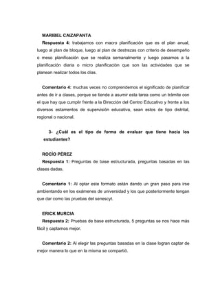 MARIBEL CAIZAPANTA
Respuesta 4: trabajamos con macro planificación que es el plan anual,
luego al plan de bloque, luego al plan de destrezas con criterio de desempeño
o meso planificación que se realiza semanalmente y luego pasamos a la
planificación diaria o micro planificación que son las actividades que se
planean realizar todos los días.
Comentario 4: muchas veces no comprendemos el significado de planificar
antes de ir a clases, porque se tiende a asumir esta tarea como un trámite con
el que hay que cumplir frente a la Dirección del Centro Educativo y frente a los
diversos estamentos de supervisión educativa, sean estos de tipo distrital,
regional o nacional.
3- ¿Cuál es el tipo de forma de evaluar que tiene hacia los
estudiantes?
ROCÍO PÉREZ
Respuesta 1: Preguntas de base estructurada, preguntas basadas en las
clases dadas.
Comentario 1: Al optar este formato están dando un gran paso para irse
ambientando en los exámenes de universidad y los que posteriormente tengan
que dar como las pruebas del senescyt.
ERICK MURCIA
Respuesta 2: Pruebas de base estructurada, 5 preguntas se nos hace más
fácil y captamos mejor.
Comentario 2: Al elegir las preguntas basadas en la clase logran captar de
mejor manera lo que en la misma se compartió.
 