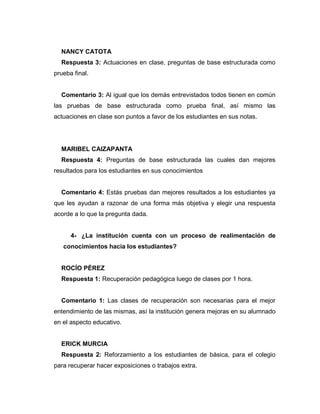 NANCY CATOTA
Respuesta 3: Actuaciones en clase, preguntas de base estructurada como
prueba final.
Comentario 3: Al igual que los demás entrevistados todos tienen en común
las pruebas de base estructurada como prueba final, así mismo las
actuaciones en clase son puntos a favor de los estudiantes en sus notas.
MARIBEL CAIZAPANTA
Respuesta 4: Preguntas de base estructurada las cuales dan mejores
resultados para los estudiantes en sus conocimientos
Comentario 4: Estás pruebas dan mejores resultados a los estudiantes ya
que les ayudan a razonar de una forma más objetiva y elegir una respuesta
acorde a lo que la pregunta dada.
4- ¿La institución cuenta con un proceso de realimentación de
conocimientos hacia los estudiantes?
ROCÍO PÉREZ
Respuesta 1: Recuperación pedagógica luego de clases por 1 hora.
Comentario 1: Las clases de recuperación son necesarias para el mejor
entendimiento de las mismas, así la institución genera mejoras en su alumnado
en el aspecto educativo.
ERICK MURCIA
Respuesta 2: Reforzamiento a los estudiantes de básica, para el colegio
para recuperar hacer exposiciones o trabajos extra.
 