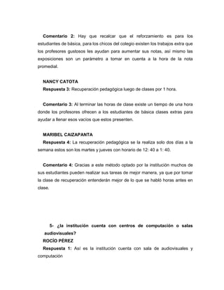 Comentario 2: Hay que recalcar que el reforzamiento es para los
estudiantes de básica, para los chicos del colegio existen los trabajos extra que
los profesores gustosos les ayudan para aumentar sus notas, así mismo las
exposiciones son un parámetro a tomar en cuenta a la hora de la nota
promedial.
NANCY CATOTA
Respuesta 3: Recuperación pedagógica luego de clases por 1 hora.
Comentario 3: Al terminar las horas de clase existe un tiempo de una hora
donde los profesores ofrecen a los estudiantes de básica clases extras para
ayudar a llenar esos vacíos que estos presenten.
MARIBEL CAIZAPANTA
Respuesta 4: La recuperación pedagógica se la realiza solo dos días a la
semana estos son los martes y jueves con horario de 12: 40 a 1: 40.
Comentario 4: Gracias a este método optado por la institución muchos de
sus estudiantes pueden realizar sus tareas de mejor manera, ya que por tomar
la clase de recuperación entenderán mejor de lo que se habló horas antes en
clase.
5- ¿la institución cuenta con centros de computación o salas
audiovisuales?
ROCÍO PÉREZ
Respuesta 1: Así es la institución cuenta con sala de audiovisuales y
computación
 