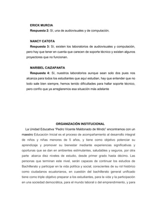 ERICK MURCIA
Respuesta 2: Sí, una de audiovisuales y de computación.
NANCY CATOTA
Respuesta 3: Sí, existen los laboratorios de audiovisuales y computación,
pero hay que tener en cuenta que carecen de soporte técnico y existen algunos
proyectores que no funcionan.
MARIBEL CAIZAPANTA
Respuesta 4: Sí, nuestros laboratorios aunque sean solo dos pues nos
alcanza para todos los estudiantes que aquí estudian, hay que entender que no
todo sale bien siempre, hemos tenido dificultades para hallar soporte técnico,
pero confío que ya arreglaremos esa situación más adelante
ORGANIZACIÓN INSTITUCIONAL
La Unidad Educativa “Pedro Vicente Maldonado de Mindo” encontramos con un
maestro Educación Inicial es el proceso de acompañamiento al desarrollo integral
de niños y niñas menores de 5 años, y tiene como objetivo potenciar su
aprendizaje y promover su bienestar mediante experiencias significativas y
oportunas que se dan en ambientes estimulantes, saludables y seguros, por otra
parte abarca diez niveles de estudio, desde primer grado hasta décimo. Las
personas que terminan este nivel, serán capaces de continuar los estudios de
Bachillerato y participar en la vida política y social, conscientes de su rol histórico
como ciudadanos ecuatorianos, en cuestión del bachillerato general unificado
tiene como triple objetivo preparar a los estudiantes, para la vida y la participación
en una sociedad democrática, para el mundo laboral o del emprendimiento, y para
 