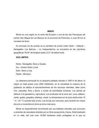 MINDO
Mindo es una región en el norte del Ecuador y una de las dos Parroquias del
cantón San Miguel de Los Bancos en la provincia de Pichincha, a unos 80 km al
noroeste de Quito.
Su principal vía de acceso es la carretera de primer orden Quito – Calacali –
Nanegalito- Los Bancos – La Independencia, se encuentra en las coordinas
geográficas 78.44° de longitud oeste y 0,3° de latitud norte.
SUS LIMITES
Norte.- Nanegalito, Nono y Gualea
Sur.- Cantón Quito y Lloa
Este.- Nono y Lloa
Oeste.- Alluriquin
La cabecera parroquial es un pequeño poblado ubicado a 1250 m de altura, la
región en total posee unos 2500 habitantes, en la actualidad la mayoría de la
población se dedica al aprovechamiento de los recursos naturales, tales como
ríos, cascadas, flora y fauna, a través de actividades turísticas. Los demás se
dedican a la ganadería y agricultura. Los productos de la zona son: yuca, plátano,
verde, guaba, guayaba, pitahaya, arazá. La temperatura en la zona oscila entre 15
º C - 24 º C durante todo el año. Las lluvias son comunes, pero durante los meses
de junio a noviembre el clima se torna más seco.
Mindo es especialmente renombrado por sus bellezas naturales que convocan
a amantes de naturaleza atraídos por su flora excepcional y fauna. Está localizado
en un valle, del cual unas 19,000 hectáreas están protegidas en lo que se
 