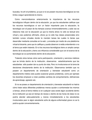 buscaba, he ahí el problema, ya que si no se poseen recursos tecnológicos se nos
limita a seguir aprendiendo lo mismo.
Como mencionábamos anteriormente la importancia de los recursos
tecnológicos influyen dentro de la educación, ya que los estudiantes califican que
los recursos tecnológicos si son un factor importante para la educación, la
tecnología con el pasar de los tiempos avanza inmemorablemente y cada vez se
relaciona más con la educación ya que la misma ahora no sólo es textual sino
virtual y eso podemos afirmarlo, ahora ya no sólo hay clases presenciales sino
también cursos virtuales donde te mandan tareas las cuales tú tienes que
desarrollar mediante consultas en la web y enviarlas por medio de una plataforma
virtual al docente, para que te califique y pueda observar si estás entendiendo o no
el tema que están tratando. En si los recursos tecnológicos tiene un amplio campo
dentro de la educación y tiene una influencia considerable que con el avance de la
tecnología se va aumentando dentro de la educación.
Tratando otros temas cómo sería participación, orientación y servicios médicos
que se brinda dentro de la institución, observamos estadísticamente que los
estudiantes sólo pueden dar su punto de vista, Pero no involucrarse en la toma de
decisiones directamente dentro de la institución. Observamos también que no
poseen un departamento de orientación y bienestar estudiantil como un
departamento médico esto puede ocasionar graves problemas, como por ejemplo
los docentes empiezan a notar posibles cambios de comportamiento, deficiencias
de aprendizaje, agresión etc.
Si no se posee un departamento de orientación y bienestar estudiantil no habría
cómo tratar estos diferentes problemas menos ayudar a contrarrestar los mismos
a tiempo, ahora el tema médico si en cualquier caso existe algún accidente dentro
de la institución ya sea en tiempo de receso o dentro de las horas de clase no se
podría atender adecuadamente y menos inmediatamente a los estudiantes
involucrados peor si algún estudiante sufre de alguna enfermedad grave no se lo
podría ayudar convenientemente.
 