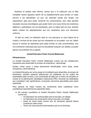 Nosotros al realizar este informe, vemos que a la institución aún le falta
completar ciertos aspectos dentro de su establecimiento para brindar un mejor
servicio a los estudiantes, ya que, los docentes pueda que tengan una
capacitación apta para poder transmitir los conocimientos, pero ellos también
necesitan recursos tecnológicos para poder tener una nueva forma de enseñanza
didáctica y participativa con los estudiantes, pero no basta solo con eso, también
deben crearse los departamentos que son necesarios para una educación
uniforme.
Si bien es cierto, la institución está en una parroquia un poco lejana de la
ciudad y muchas de las cosas que son necesarias no se poseen, aun así, deben
buscar la manera de obtenerlas para poder brindar no solo conocimientos, sino
una orientación adecuada para que los estudiantes busquen sus ideales y puedan
ejercer una profesión de su agrado.
Unidad Educativa Pedro Vicente Maldonado
Infraestructura
La Unidad Educativa Pedro Vicente Maldonado cuenta con las instalaciones
necesarias para desarrollar el proceso de enseñanza - aprendizaje.
Existen varias zonas o áreas plenamente identificables como aulas, áreas
recreativas y administrativas.
La Unidad Educativa así como posee el inmobiliario para desarrollar el proceso de
enseñanza, también presenta deficiencias y/o problemas de los cuales las
autoridades están al tanto y son conscientes de ellas por el motivo de tomarlas en
cuenta en la planificación estratégica institucional (PEI), tomando las debilidades
que consideran más significativas y buscando soluciones ejecutables para poder
superarlas.
Para apreciar de mejor manera las condiciones tanto cualitativas como
cuantitativas expondremos los siguientes datos.
De manera cuantitativa la Unidad Educativa Pedro Vicente Maldonado
cuenta con:
o Un laboratorio de audiovisuales para la escuela y el colegio.
o Un laboratorio de computación para la escuela y el colegio.
o Aulas de inicial hasta noveno año de educación general básica
(unaula por cada curso).
o Tiene una única sección administrativa que es el rectorado.
 