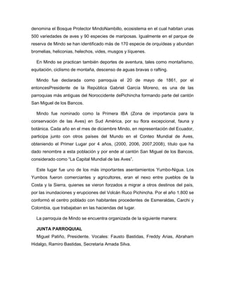 denomina el Bosque Protector MindoNambillo, ecosistema en el cual habitan unas
500 variedades de aves y 90 especies de mariposas. Igualmente en el parque de
reserva de Mindo se han identificado más de 170 especie de orquídeas y abundan
bromelias, heliconias, helechos, vides, musgos y líquenes.
En Mindo se practican también deportes de aventura, tales como montañismo,
equitación, ciclismo de montaña, descenso de aguas bravas o rafting.
Mindo fue declarada como parroquia el 20 de mayo de 1861, por el
entoncesPresidente de la República Gabriel García Moreno, es una de las
parroquias más antiguas del Noroccidente dePichincha formando parte del cantón
San Miguel de los Bancos.
Mindo fue nominado como la Primera IBA (Zona de importancia para la
conservación de las Aves) en Sud América, por su flora excepcional, fauna y
botánica. Cada año en el mes de diciembre Mindo, en representación del Ecuador,
participa junto con otros países del Mundo en el Conteo Mundial de Aves,
obteniendo el Primer Lugar por 4 años, (2000, 2006, 2007,2008), título que ha
dado renombre a esta población y por ende al cantón San Miguel de los Bancos,
considerado como “La Capital Mundial de las Aves”.
Este lugar fue uno de los más importantes asentamientos Yumbo-Nigua. Los
Yumbos fueron comerciantes y agricultores, eran el nexo entre pueblos de la
Costa y la Sierra, quienes se vieron forzados a migrar a otros destinos del país,
por las inundaciones y erupciones del Volcán Ruco Pichincha. Por el año 1.800 se
conformó el centro poblado con habitantes procedentes de Esmeraldas, Carchi y
Colombia, que trabajaban en las haciendas del lugar.
La parroquia de Mindo se encuentra organizada de la siguiente manera:
JUNTA PARROQUIAL
Miguel Patiño, Presidente. Vocales: Fausto Bastidas, Freddy Arias, Abraham
Hidalgo, Ramiro Bastidas, Secretaria Amada Silva.
 