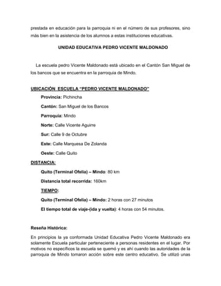prestada en educación para la parroquia ni en el número de sus profesores, sino
más bien en la asistencia de los alumnos a estas instituciones educativas.
UNIDAD EDUCATIVA PEDRO VICENTE MALDONADO
La escuela pedro Vicente Maldonado está ubicado en el Cantón San Miguel de
los bancos que se encuentra en la parroquia de Mindo.
UBICACIÓN ESCUELA “PEDRO VICENTE MALDONADO”
Provincia: Pichincha
Cantón: San Miguel de los Bancos
Parroquia: Mindo
Norte: Calle Vicente Aguirre
Sur: Calle 9 de Octubre
Este: Calle Marquesa De Zolanda
Oeste: Calle Quito
DISTANCIA:
Quito (Terminal Ofelia) – Mindo: 80 km
Distancia total recorrida: 160km
TIEMPO:
Quito (Terminal Ofelia) – Mindo: 2 horas con 27 minutos
El tiempo total de viaje-(ida y vuelta): 4 horas con 54 minutos.
Reseña Histórica:
En principios la ya conformada Unidad Educativa Pedro Vicente Maldonado era
solamente Escuela particular perteneciente a personas residentes en el lugar. Por
motivos no específicos la escuela se quemó y es ahí cuando las autoridades de la
parroquia de Mindo tomaron acción sobre este centro educativo. Se utilizó unas
 