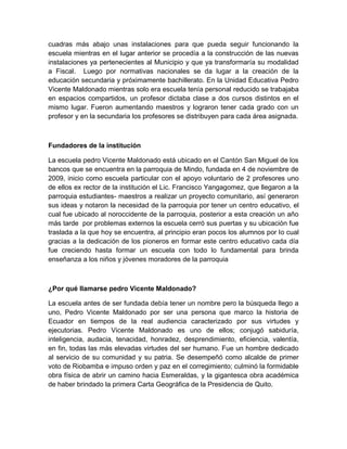 cuadras más abajo unas instalaciones para que pueda seguir funcionando la
escuela mientras en el lugar anterior se procedía a la construcción de las nuevas
instalaciones ya pertenecientes al Municipio y que ya transformaría su modalidad
a Fiscal. Luego por normativas nacionales se da lugar a la creación de la
educación secundaria y próximamente bachillerato. En la Unidad Educativa Pedro
Vicente Maldonado mientras solo era escuela tenía personal reducido se trabajaba
en espacios compartidos, un profesor dictaba clase a dos cursos distintos en el
mismo lugar. Fueron aumentando maestros y lograron tener cada grado con un
profesor y en la secundaria los profesores se distribuyen para cada área asignada.
Fundadores de la institución
La escuela pedro Vicente Maldonado está ubicado en el Cantón San Miguel de los
bancos que se encuentra en la parroquia de Mindo, fundada en 4 de noviembre de
2009, inicio como escuela particular con el apoyo voluntario de 2 profesores uno
de ellos ex rector de la institución el Lic. Francisco Yangagomez, que llegaron a la
parroquia estudiantes- maestros a realizar un proyecto comunitario, así generaron
sus ideas y notaron la necesidad de la parroquia por tener un centro educativo, el
cual fue ubicado al noroccidente de la parroquia, posterior a esta creación un año
más tarde por problemas externos la escuela cerró sus puertas y su ubicación fue
traslada a la que hoy se encuentra, al principio eran pocos los alumnos por lo cual
gracias a la dedicación de los pioneros en formar este centro educativo cada día
fue creciendo hasta formar un escuela con todo lo fundamental para brinda
enseñanza a los niños y jóvenes moradores de la parroquia
¿Por qué llamarse pedro Vicente Maldonado?
La escuela antes de ser fundada debía tener un nombre pero la búsqueda llego a
uno, Pedro Vicente Maldonado por ser una persona que marco la historia de
Ecuador en tiempos de la real audiencia caracterizado por sus virtudes y
ejecutorias. Pedro Vicente Maldonado es uno de ellos; conjugó sabiduría,
inteligencia, audacia, tenacidad, honradez, desprendimiento, eficiencia, valentía,
en fin, todas las más elevadas virtudes del ser humano. Fue un hombre dedicado
al servicio de su comunidad y su patria. Se desempeñó como alcalde de primer
voto de Riobamba e impuso orden y paz en el corregimiento; culminó la formidable
obra física de abrir un camino hacia Esmeraldas, y la gigantesca obra académica
de haber brindado la primera Carta Geográfica de la Presidencia de Quito.
 