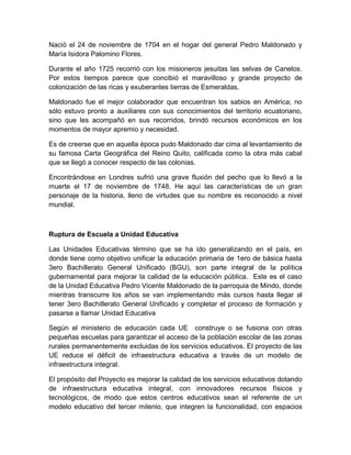 Nació el 24 de noviembre de 1704 en el hogar del general Pedro Maldonado y
María Isidora Palomino Flores.
Durante el año 1725 recorrió con los misioneros jesuitas las selvas de Canelos.
Por estos tiempos parece que concibió el maravilloso y grande proyecto de
colonización de las ricas y exuberantes tierras de Esmeraldas.
Maldonado fue el mejor colaborador que encuentran los sabios en América; no
sólo estuvo pronto a auxiliares con sus conocimientos del territorio ecuatoriano,
sino que les acompañó en sus recorridos, brindó recursos económicos en los
momentos de mayor apremio y necesidad.
Es de creerse que en aquella época pudo Maldonado dar cima al levantamiento de
su famosa Carta Geográfica del Reino Quito, calificada como la obra más cabal
que se llegó a conocer respecto de las colonias.
Encontrándose en Londres sufrió una grave fluxión del pecho que lo llevó a la
muerte el 17 de noviembre de 1748. He aquí las características de un gran
personaje de la historia, lleno de virtudes que su nombre es reconocido a nivel
mundial.
Ruptura de Escuela a Unidad Educativa
Las Unidades Educativas término que se ha ido generalizando en el país, en
donde tiene como objetivo unificar la educación primaria de 1ero de básica hasta
3ero Bachillerato General Unificado (BGU), son parte integral de la política
gubernamental para mejorar la calidad de la educación pública. Este es el caso
de la Unidad Educativa Pedro Vicente Maldonado de la parroquia de Mindo, donde
mientras transcurre los años se van implementando más cursos hasta llegar al
tener 3ero Bachillerato General Unificado y completar el proceso de formación y
pasarse a llamar Unidad Educativa
Según el ministerio de educación cada UE construye o se fusiona con otras
pequeñas escuelas para garantizar el acceso de la población escolar de las zonas
rurales permanentemente excluidas de los servicios educativos. El proyecto de las
UE reduce el déficit de infraestructura educativa a través de un modelo de
infraestructura integral.
El propósito del Proyecto es mejorar la calidad de los servicios educativos dotando
de infraestructura educativa integral, con innovadores recursos físicos y
tecnológicos, de modo que estos centros educativos sean el referente de un
modelo educativo del tercer milenio, que integren la funcionalidad, con espacios
 