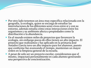  Por otro lado tenemos un área muy específica relacionada con la
geografía, la ecología, quien se encarga de estudiar las
interrelaciones de los diferentes seres vivos entre sí y con su
entorno, además estudia cómo estas interacciones entre los
organismos y su ambiente afecta a propiedades como la
distribución o la abundancia.
 En el mundo existen miles de proyectos que favorecen la
ecología, sin embargo pocos de ellos tienen un alto impacto. El
proyecto que realizamos y fue aplicado en la primaria José
Amador García tuvo un alto impacto para los alumnos, puesto
que conforme fue avanzando el tiempo, mantenían un mayor
orden en la limpieza general de la escuela.
 A pesar de solo ser un proyecto escolar, consideramos que el
mismo, impactará personalmente en cada alumno generando
una perspectiva de concientización.
 