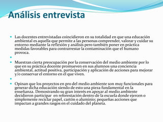 Análisis entrevista
 Las docentes entrevistadas coincidieron en su totalidad en que una educación
ambiental es aquella que permite a las personas comprender, valorar y cuidar su
entorno mediante la reflexión y análisis pero también poner en práctica
medidas favorables para contrarrestar la contaminación que el humano
provoca.

 Muestran cierta preocupación por la conservación del medio ambiente por lo
que en su práctica docente promueven en sus alumnos una conciencia
ambiental, actitud positiva, participación y aplicación de acciones para mejorar
y/o conservar el entorno en el que viven.

 Opinan que los proyectos en pro del medio ambiente son muy funcionales para
generar dicha educación siendo de esto una pieza fundamental en la
enseñanza. Demostrando su gran interés en apoyar al medio ambiente
decidieron participar en reforestación dentro de la escuela donde ejercen o
simplemente reciclar papel, cartón o aluminio; pequeñas acciones que
impactan a grandes rasgos en el cuidado del planeta.
 