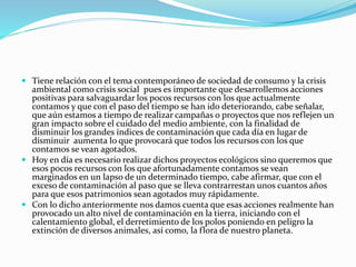  Tiene relación con el tema contemporáneo de sociedad de consumo y la crisis
ambiental como crisis social pues es importante que desarrollemos acciones
positivas para salvaguardar los pocos recursos con los que actualmente
contamos y que con el paso del tiempo se han ido deteriorando, cabe señalar,
que aún estamos a tiempo de realizar campañas o proyectos que nos reflejen un
gran impacto sobre el cuidado del medio ambiente, con la finalidad de
disminuir los grandes índices de contaminación que cada día en lugar de
disminuir aumenta lo que provocará que todos los recursos con los que
contamos se vean agotados.
 Hoy en día es necesario realizar dichos proyectos ecológicos sino queremos que
esos pocos recursos con los que afortunadamente contamos se vean
marginados en un lapso de un determinado tiempo, cabe afirmar, que con el
exceso de contaminación al paso que se lleva contrarrestan unos cuantos años
para que esos patrimonios sean agotados muy rápidamente.
 Con lo dicho anteriormente nos damos cuenta que esas acciones realmente han
provocado un alto nivel de contaminación en la tierra, iniciando con el
calentamiento global, el derretimiento de los polos poniendo en peligro la
extinción de diversos animales, así como, la flora de nuestro planeta.
 