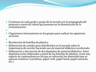  Continuar en cada grado y grupo de la escuela con la propaganda del
proyecto a través de videos que promuevan la disminución de la
contaminación.

 Organizarse internamente en los grupos para realizar las siguientes
acciones:

 Recolección de botellas de plástico.
 Elaboración de carteles para distribuirlos en la escuela sobre la
importancia de reciclar haciendo uso de material didáctico recolectado.
 Elaboración y decoración de dos depósitos de material didáctico. Estos
depósitos serán elaborados a partir de las botellas de plástico, serán una
especie de contenedores en los que se colocarán los materiales que se
quieran reutilizar (cartulinas, papel craft, papel bond, papel cascarón,
etc.).
 