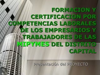 FORMACION Y CERTIFICACION POR COMPETENCIAS LABORALES DE LOS EMPRESARIOS Y TRABAJADORES DE LAS  MIPYMES  DEL DISTRITO CAPITAL Presentación del PROYECTO 