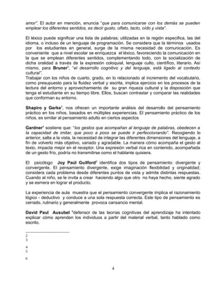 amor”. El autor en mención, enuncia “que para comunicarse con los demás se pueden
emplear los diferentes sentidos, es decir gusto, olfato, tacto, oído y vista”.

El léxico puede significar una lista de palabras; utilizadas en la región especifica, las del
idioma, o incluso de un lenguaje de programación. Se considera que la términos usados
por los estudiantes en general, surge de la misma necesidad de comunicación. Es
conveniente que a nivel escolar se enriquezca el léxico, favoreciendo la comunicación en
la que se emplean diferentes sentidos, complementando todo, con la socialización de
dicha oralidad a través de la expresión coloquial, lenguaje culto, científico, literario. Así
mismo, para Bruner2, “el desarrollo cognitivo y del lenguaje, está ligado al contexto
cultural”.
Trabajar con los niños de cuarto, grado, en lo relacionado al incremento del vocabulario,
como presupuesto para la fluidez verbal y escrita, implica ejercicio en los procesos de la
lectura del entorno y aprovechamiento de su gran riqueza cultural y la disposición que
tenga el estudiante en su tiempo libre. Ellos, buscan contrastar y comparar las realidades
que conforman su entorno.

Shapiro y Gerke3, nos ofrecen un importante análisis del desarrollo del pensamiento
práctico en los niños, basados en múltiples experiencias. El pensamiento práctico de los
niños, es similar al pensamiento adulto en ciertos aspectos

Gardner4 sostiene que: “los gestos que acompañan al lenguaje de palabras, obedecen a
la capacidad de imitar, que poco a poco se puede ir perfeccionando”. Recogiendo lo
anterior, salta a la vista, la necesidad de integrar las diferentes dimensiones del lenguaje, a
fin de volverlo más objetivo, variado y agradable. La manera cómo acompaña el gesto al
texto, impacta mejor en el receptor. Una expresión verbal rica en contenido, acompañada
de un gesto frío, podría no transmitirse como el hablante quisiera.

El psicólogo Joy Paúl Guilford5 identifica dos tipos de pensamiento: divergente y
convergente. El pensamiento divergente, exige imaginación flexibilidad y originalidad;
considera cada problema desde diferentes puntos de vista y admite distintas respuestas.
Cuando al niño, se le invita a crear haciendo algo que otro no haya hecho, siente agrado
y se esmera en lograr el producto.

La experiencia de aula muestra que el pensamiento convergente implica el razonamiento
lógico - deductivo y conduce a una sola respuesta correcta. Este tipo de pensamiento es
cerrado, rutinario y generalmente provoca cansancio mental.

David Paul Ausubel 6defensor de las teorías cognitivas del aprendizaje ha intentado
explicar cómo aprenden los individuos a partir del material verbal, tanto hablado como
escrito.

2
3

4
5

6

                                              4
 