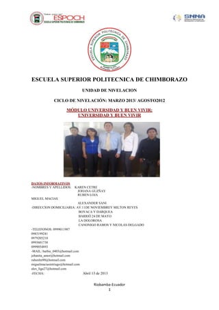 Riobamba-Ecuador
1
ESCUELA SUPERIOR POLITECNICA DE CHIMBORAZO
UNIDAD DE NIVELACION
CICLO DE NIVELACIÓN: MARZO 2013/ AGOSTO2012
MÓDULO UNIVERSIDAD Y BUEN VIVIR:
UNIVERSIDAD Y BUEN VIVIR
DATOS INFORMATIVOS
-NOMBRES Y APELLIDOS: KAREN CETRE
JOHANA GUZÑAY
RUBEN LOJA
MIGUEL MACIAS
ALEXANDER SANI
-DIRECCION DOMICILIARIA: AV.11DE NOVIEMBREY MILTON REYES
BOYACA Y DARQUEA
BARRIÓ 24 DE MAYO
LA DOLOROSA
CANONIGO RAMOS Y NICOLAS DELGADO
-TELEFONOS: 0999011987
0983199241
0979205210
0993601738
0999054893
-MAIL: barbie_0403@hotmail.com
johanita_amor@hotmail.com
rubenlm90@hotmail.com
miguelmaciasintriago@hotmail.com
alex_liga27@hotmail.com
-FECHA: Abril 13 de 2013
 