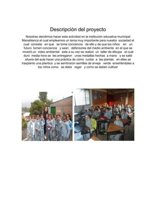 Descripción del proyecto
Nosotras decidimos hacer esta actividad en la institución educativa municipal
Manablanca el cual empleamos un tema muy importante para nuestra sociedad el
cual consiste en que se tome conciencia de ello y de que los niños en un
futuro tomen conciencia y sean defensores del medio ambiente en el que se
mostró un video ambiental este a su vez se realizó un taller de dibujos el cual
duro media hora se les entregaron unas medallas hechas a mano y se salió
afuera del aula hacer una práctica de cómo cuidar a las plantas en ellas se
trasplanto una plantica y se sembraron semillas de arveja verde enseñándoles a
los niños como se debe regar y como se deben cultivar
 