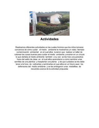 Actividades
Realizamos diferentes actividades en las cuales hicimos que los niños tomaran
conciencia de cómo cuidar el medio ambiente le mostramos un video llamado
contaminación ambiental en el cual ellos tuvieron que realizar un taller de
colorear las cosas buenas para cuidar el medio ambiente y encerar en un círculo
lo que dañaba al medio ambiente también a su vez se les hizo una paractica
fuera del salón de clase en el cual ellos aprendieron a como sembrar unas
semillas de una plantica y trasplantar una planta y de que cuidados se les debe
tener a la hora de cultivarlas y sembrarlas en que ellos en un futuro sean los
defensores del medio ambiente y se les entregaron unas medallitas de
recuerdos acerca de la actividad propuesta
 