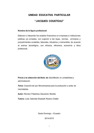 1
UNIDAD EDUCATIVA PARTICULAR
“JACQUES COUSTEAU”
Nombre de la figura profesional:
Elaborar e interpretar los estados financieros en empresas e instituciones
públicas y/o privadas, con sujeción a las leyes, normas, principios y
procedimientos contables, laborales, tributarios y mercantiles, de acuerdo
al avance tecnológico, con eficacia, eficiencia, economía y ética
profesional.
Previa a la obtención del título de: Bachillerato en contabilidad y
administración
Tema: Creación de una Microempresa para la producción y venta de
mermeladas
Autor: Romero Paladines Geovanna Morelia
Tutora: Lcda. Gabriela Elizabeth Rosero Chalán
Santo Domingo – Ecuador
2014-2015
 